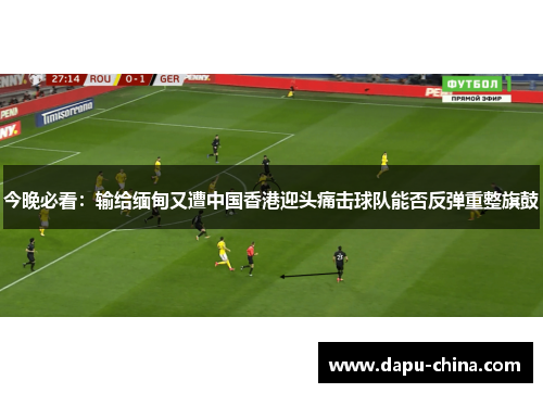 今晚必看：输给缅甸又遭中国香港迎头痛击球队能否反弹重整旗鼓
