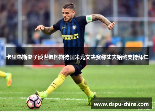 卡里乌斯妻子谈世俱杯期待国米尤文决赛称丈夫始终支持拜仁