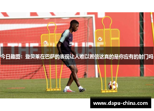 今日趣图：登贝莱在巴萨的表现让人难以置信这真的是你应有的射门吗