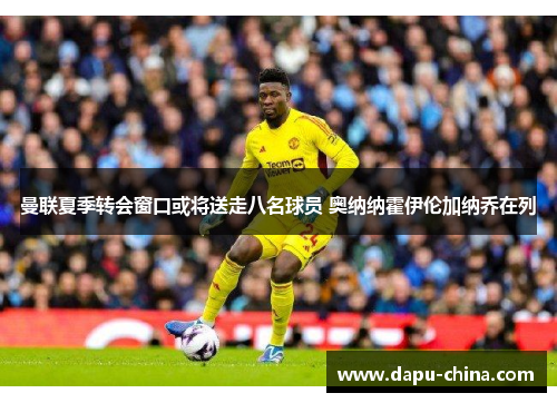 曼联夏季转会窗口或将送走八名球员 奥纳纳霍伊伦加纳乔在列