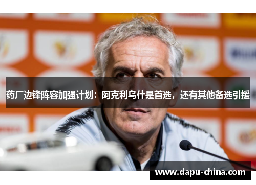 药厂边锋阵容加强计划：阿克利乌什是首选，还有其他备选引援