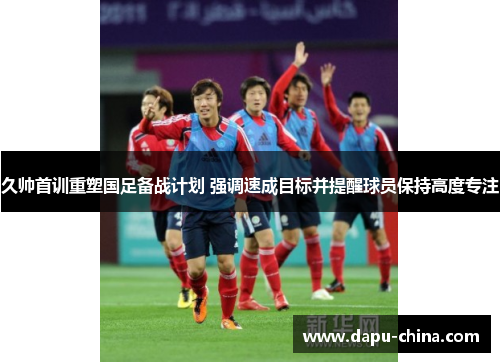 久帅首训重塑国足备战计划 强调速成目标并提醒球员保持高度专注